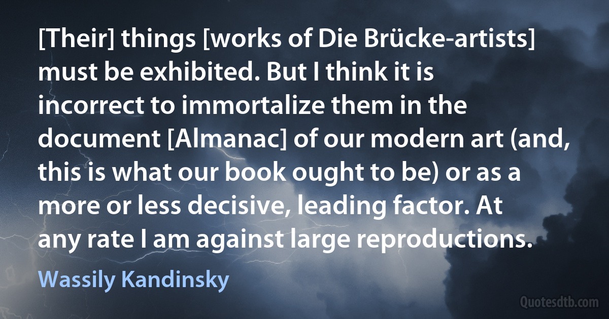 [Their] things [works of Die Brücke-artists] must be exhibited. But I think it is incorrect to immortalize them in the document [Almanac] of our modern art (and, this is what our book ought to be) or as a more or less decisive, leading factor. At any rate I am against large reproductions. (Wassily Kandinsky)