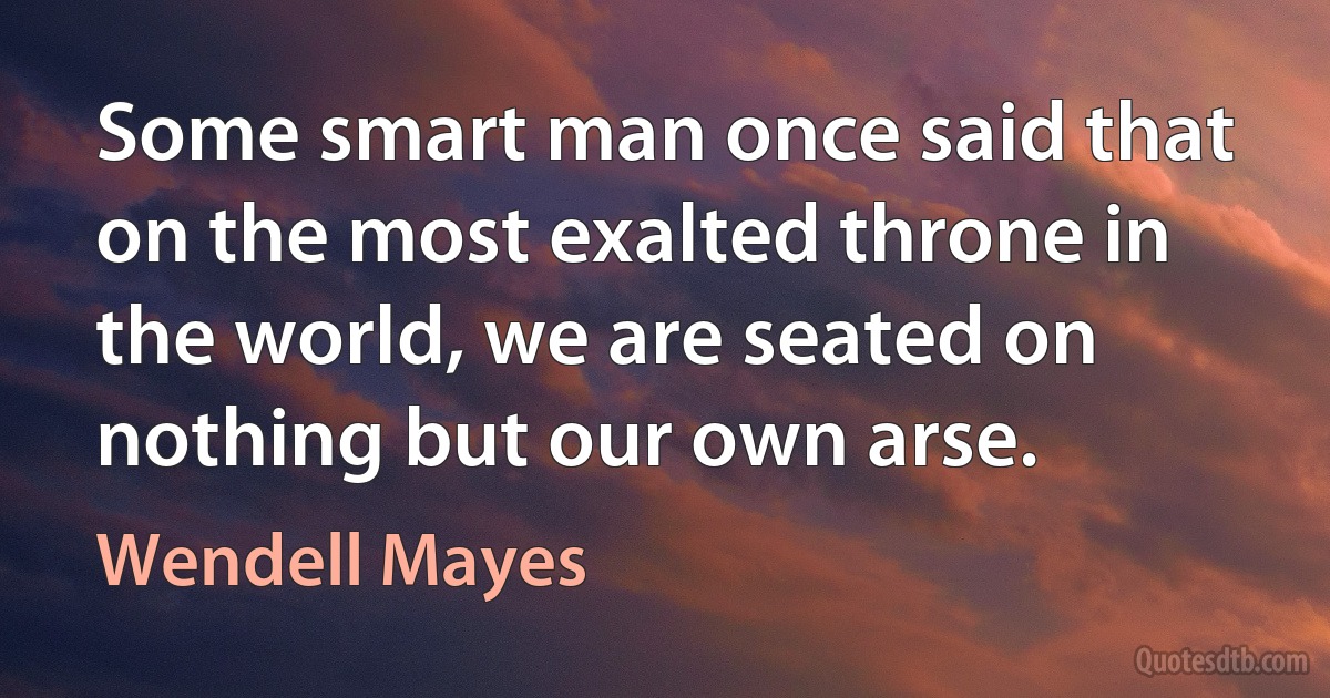 Some smart man once said that on the most exalted throne in the world, we are seated on nothing but our own arse. (Wendell Mayes)