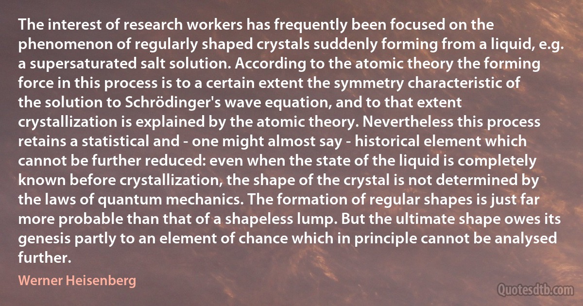 The interest of research workers has frequently been focused on the phenomenon of regularly shaped crystals suddenly forming from a liquid, e.g. a supersaturated salt solution. According to the atomic theory the forming force in this process is to a certain extent the symmetry characteristic of the solution to Schrödinger's wave equation, and to that extent crystallization is explained by the atomic theory. Nevertheless this process retains a statistical and - one might almost say - historical element which cannot be further reduced: even when the state of the liquid is completely known before crystallization, the shape of the crystal is not determined by the laws of quantum mechanics. The formation of regular shapes is just far more probable than that of a shapeless lump. But the ultimate shape owes its genesis partly to an element of chance which in principle cannot be analysed further. (Werner Heisenberg)