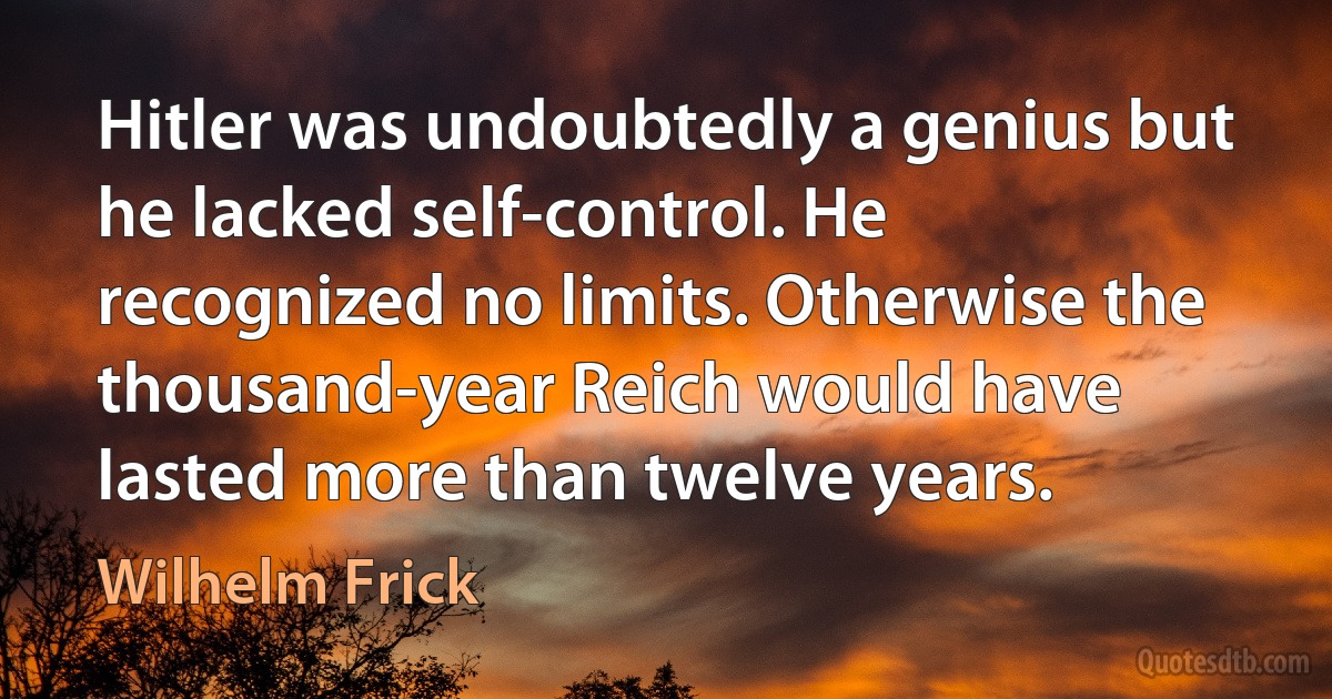 Hitler was undoubtedly a genius but he lacked self-control. He recognized no limits. Otherwise the thousand-year Reich would have lasted more than twelve years. (Wilhelm Frick)