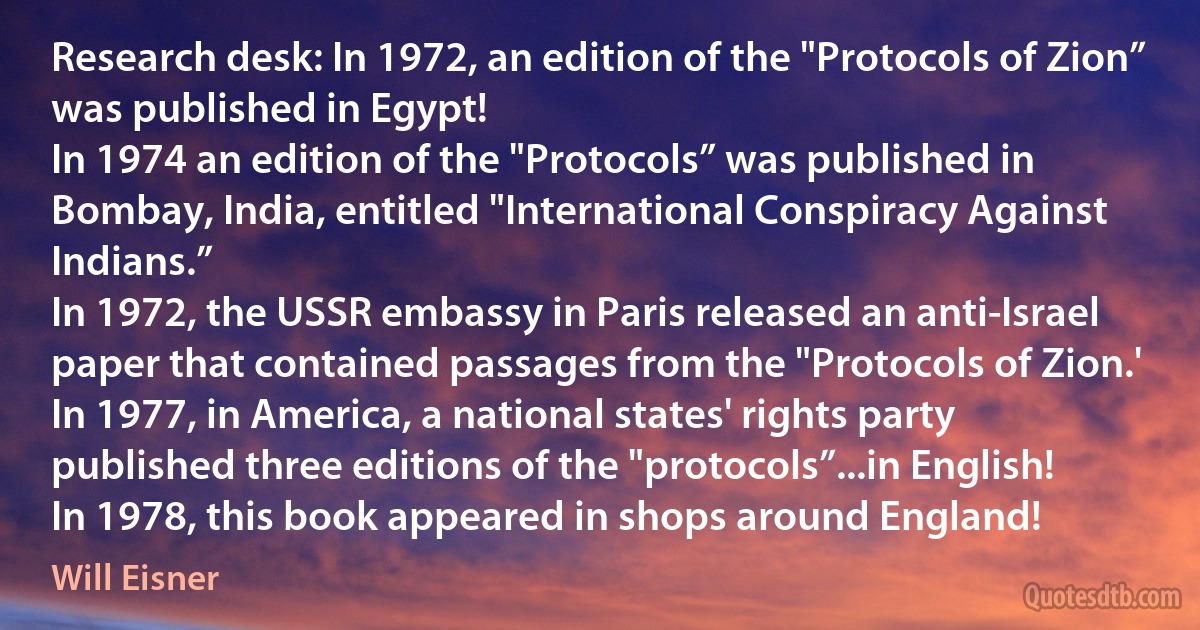 Research desk: In 1972, an edition of the "Protocols of Zion” was published in Egypt!
In 1974 an edition of the "Protocols” was published in Bombay, India, entitled "International Conspiracy Against Indians.”
In 1972, the USSR embassy in Paris released an anti-Israel paper that contained passages from the "Protocols of Zion.'
In 1977, in America, a national states' rights party published three editions of the "protocols”...in English!
In 1978, this book appeared in shops around England! (Will Eisner)