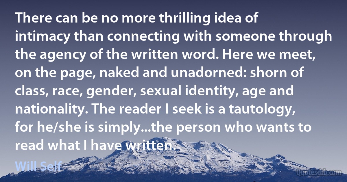 There can be no more thrilling idea of intimacy than connecting with someone through the agency of the written word. Here we meet, on the page, naked and unadorned: shorn of class, race, gender, sexual identity, age and nationality. The reader I seek is a tautology, for he/she is simply...the person who wants to read what I have written. (Will Self)