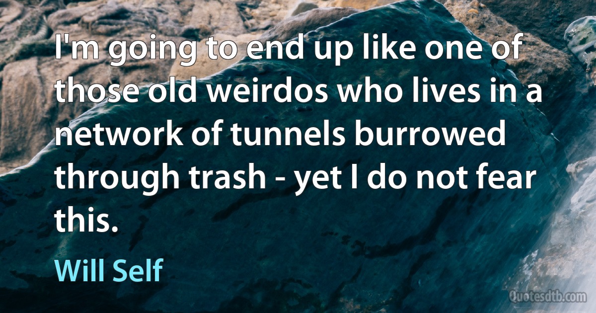 I'm going to end up like one of those old weirdos who lives in a network of tunnels burrowed through trash - yet I do not fear this. (Will Self)