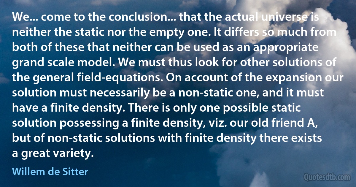 We... come to the conclusion... that the actual universe is neither the static nor the empty one. It differs so much from both of these that neither can be used as an appropriate grand scale model. We must thus look for other solutions of the general field-equations. On account of the expansion our solution must necessarily be a non-static one, and it must have a finite density. There is only one possible static solution possessing a finite density, viz. our old friend A, but of non-static solutions with finite density there exists a great variety. (Willem de Sitter)