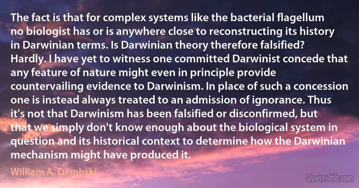 The fact is that for complex systems like the bacterial flagellum no biologist has or is anywhere close to reconstructing its history in Darwinian terms. Is Darwinian theory therefore falsified? Hardly. I have yet to witness one committed Darwinist concede that any feature of nature might even in principle provide countervailing evidence to Darwinism. In place of such a concession one is instead always treated to an admission of ignorance. Thus it's not that Darwinism has been falsified or disconfirmed, but that we simply don't know enough about the biological system in question and its historical context to determine how the Darwinian mechanism might have produced it. (William A. Dembski)