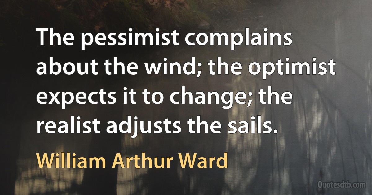 The pessimist complains about the wind; the optimist expects it to change; the realist adjusts the sails. (William Arthur Ward)