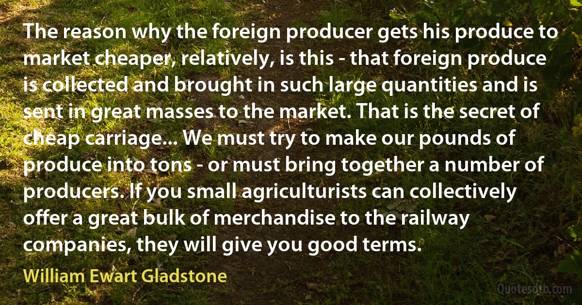 The reason why the foreign producer gets his produce to market cheaper, relatively, is this - that foreign produce is collected and brought in such large quantities and is sent in great masses to the market. That is the secret of cheap carriage... We must try to make our pounds of produce into tons - or must bring together a number of producers. If you small agriculturists can collectively offer a great bulk of merchandise to the railway companies, they will give you good terms. (William Ewart Gladstone)