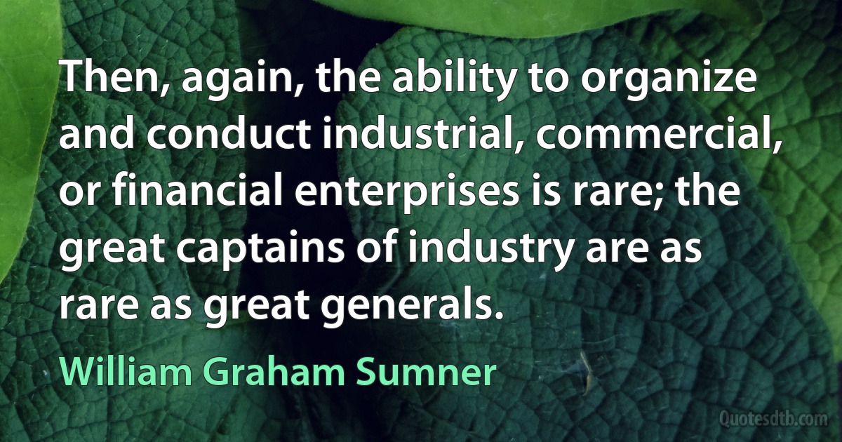 Then, again, the ability to organize and conduct industrial, commercial, or financial enterprises is rare; the great captains of industry are as rare as great generals. (William Graham Sumner)