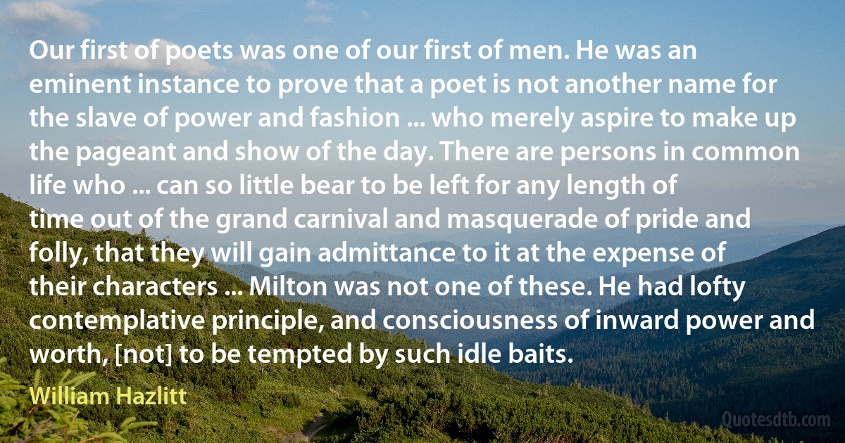 Our first of poets was one of our first of men. He was an eminent instance to prove that a poet is not another name for the slave of power and fashion ... who merely aspire to make up the pageant and show of the day. There are persons in common life who ... can so little bear to be left for any length of time out of the grand carnival and masquerade of pride and folly, that they will gain admittance to it at the expense of their characters ... Milton was not one of these. He had lofty contemplative principle, and consciousness of inward power and worth, [not] to be tempted by such idle baits. (William Hazlitt)