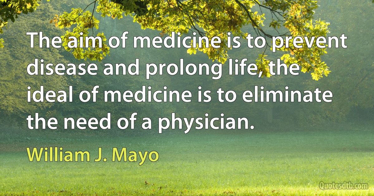 The aim of medicine is to prevent disease and prolong life, the ideal of medicine is to eliminate the need of a physician. (William J. Mayo)