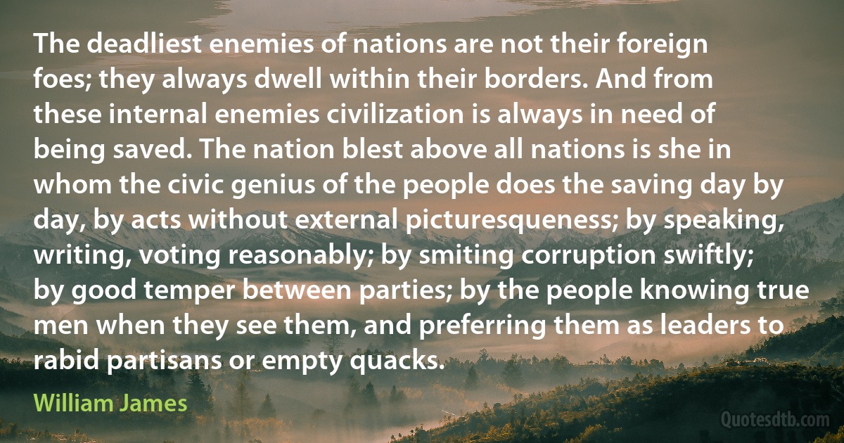 The deadliest enemies of nations are not their foreign foes; they always dwell within their borders. And from these internal enemies civilization is always in need of being saved. The nation blest above all nations is she in whom the civic genius of the people does the saving day by day, by acts without external picturesqueness; by speaking, writing, voting reasonably; by smiting corruption swiftly; by good temper between parties; by the people knowing true men when they see them, and preferring them as leaders to rabid partisans or empty quacks. (William James)