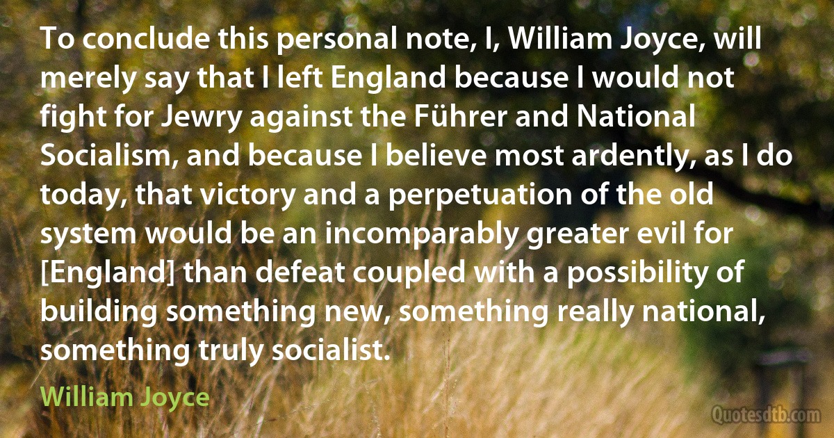 To conclude this personal note, I, William Joyce, will merely say that I left England because I would not fight for Jewry against the Führer and National Socialism, and because I believe most ardently, as I do today, that victory and a perpetuation of the old system would be an incomparably greater evil for [England] than defeat coupled with a possibility of building something new, something really national, something truly socialist. (William Joyce)