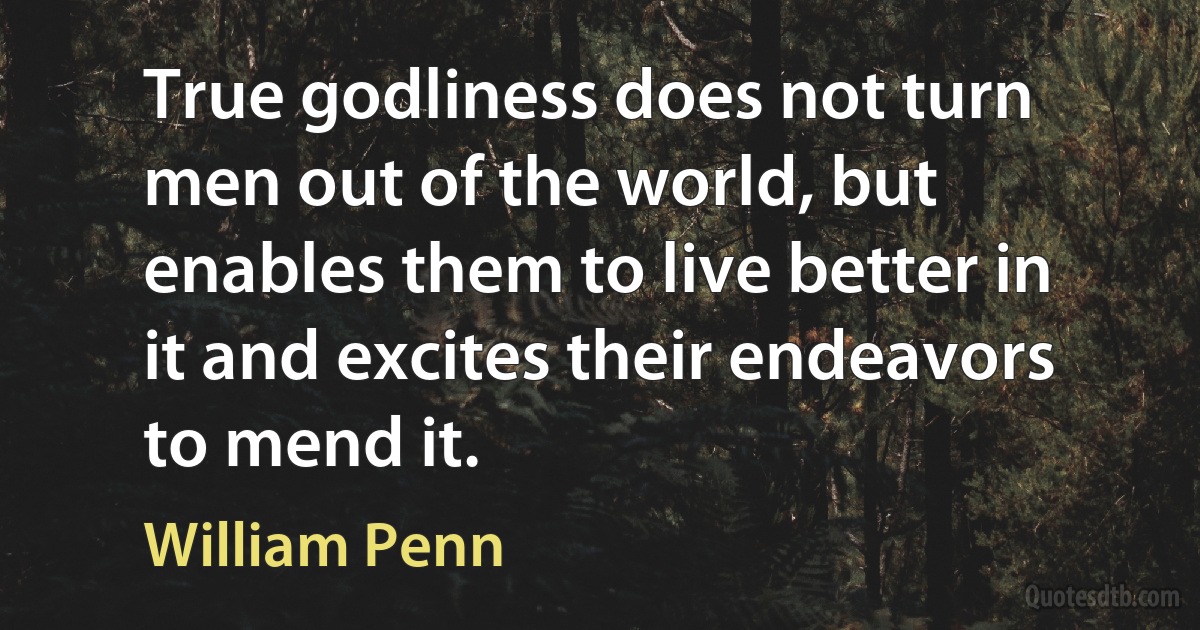 True godliness does not turn men out of the world, but enables them to live better in it and excites their endeavors to mend it. (William Penn)