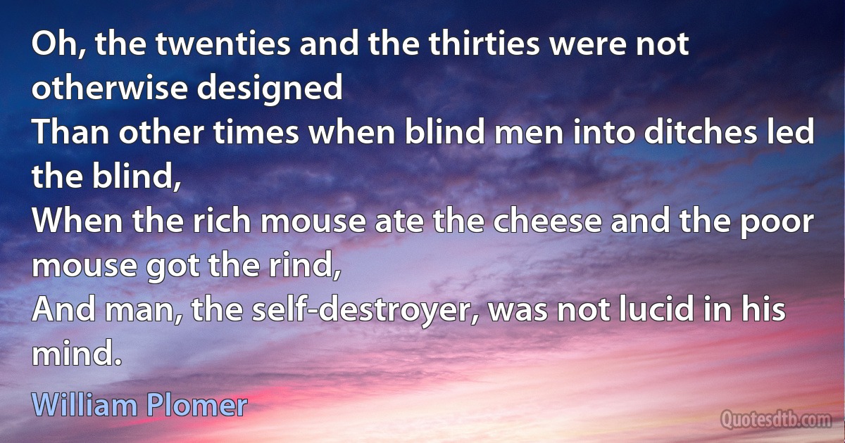 Oh, the twenties and the thirties were not otherwise designed
Than other times when blind men into ditches led the blind,
When the rich mouse ate the cheese and the poor mouse got the rind,
And man, the self-destroyer, was not lucid in his mind. (William Plomer)