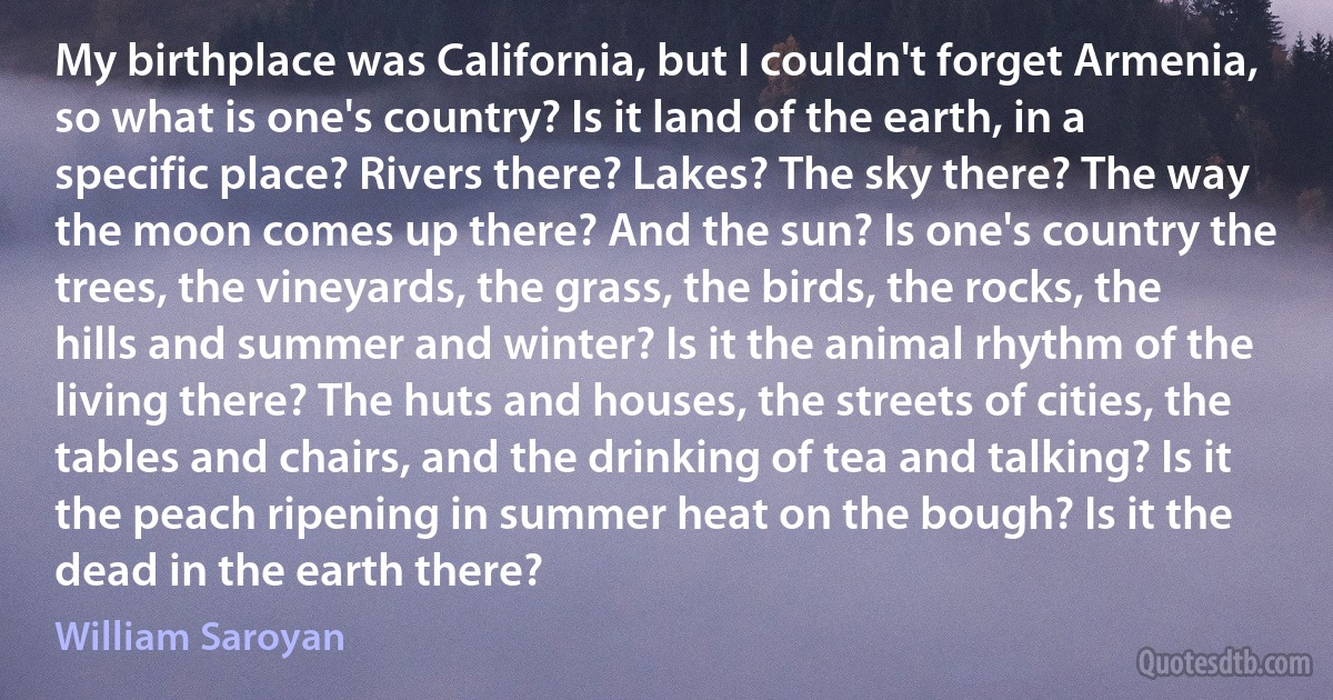 My birthplace was California, but I couldn't forget Armenia, so what is one's country? Is it land of the earth, in a specific place? Rivers there? Lakes? The sky there? The way the moon comes up there? And the sun? Is one's country the trees, the vineyards, the grass, the birds, the rocks, the hills and summer and winter? Is it the animal rhythm of the living there? The huts and houses, the streets of cities, the tables and chairs, and the drinking of tea and talking? Is it the peach ripening in summer heat on the bough? Is it the dead in the earth there? (William Saroyan)