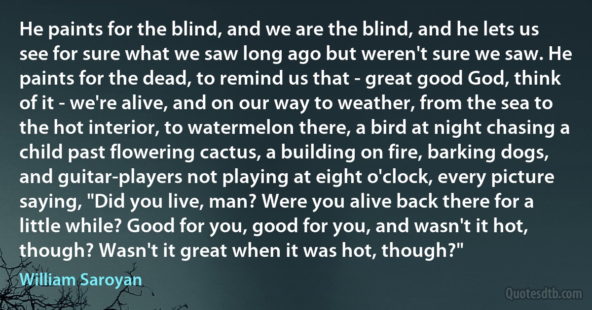 He paints for the blind, and we are the blind, and he lets us see for sure what we saw long ago but weren't sure we saw. He paints for the dead, to remind us that - great good God, think of it - we're alive, and on our way to weather, from the sea to the hot interior, to watermelon there, a bird at night chasing a child past flowering cactus, a building on fire, barking dogs, and guitar-players not playing at eight o'clock, every picture saying, "Did you live, man? Were you alive back there for a little while? Good for you, good for you, and wasn't it hot, though? Wasn't it great when it was hot, though?" (William Saroyan)