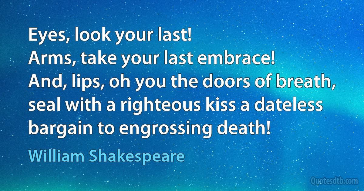Eyes, look your last!
Arms, take your last embrace!
And, lips, oh you the doors of breath, seal with a righteous kiss a dateless bargain to engrossing death! (William Shakespeare)