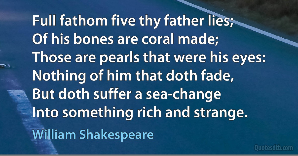 Full fathom five thy father lies;
Of his bones are coral made;
Those are pearls that were his eyes:
Nothing of him that doth fade,
But doth suffer a sea-change
Into something rich and strange. (William Shakespeare)