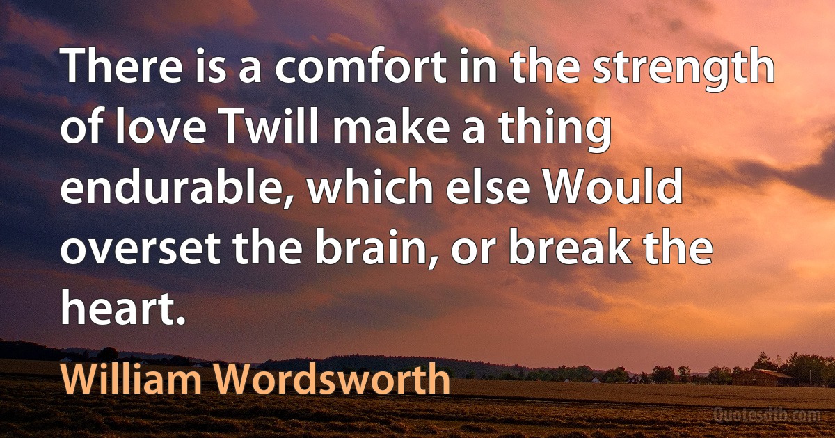 There is a comfort in the strength of love Twill make a thing endurable, which else Would overset the brain, or break the heart. (William Wordsworth)