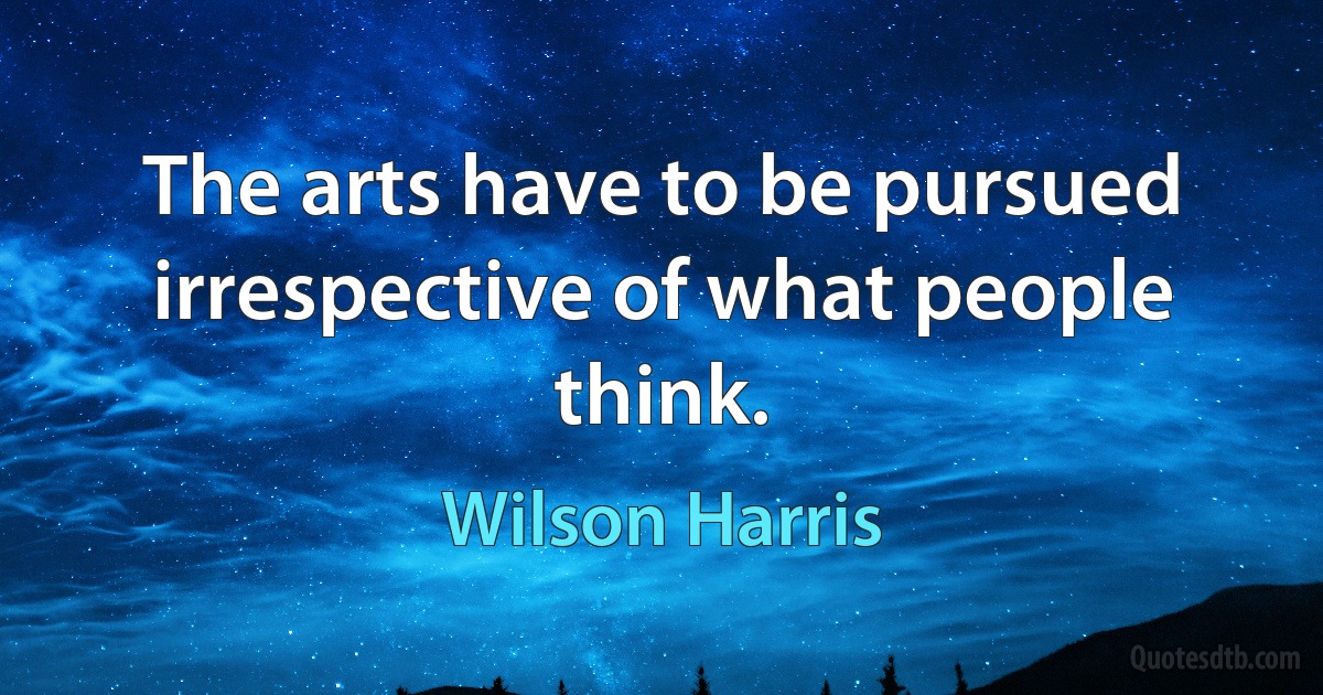 The arts have to be pursued irrespective of what people think. (Wilson Harris)