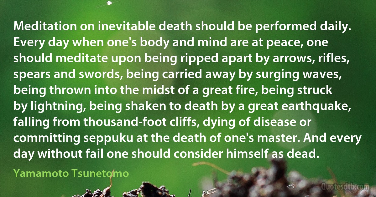 Meditation on inevitable death should be performed daily. Every day when one's body and mind are at peace, one should meditate upon being ripped apart by arrows, rifles, spears and swords, being carried away by surging waves, being thrown into the midst of a great fire, being struck by lightning, being shaken to death by a great earthquake, falling from thousand-foot cliffs, dying of disease or committing seppuku at the death of one's master. And every day without fail one should consider himself as dead. (Yamamoto Tsunetomo)