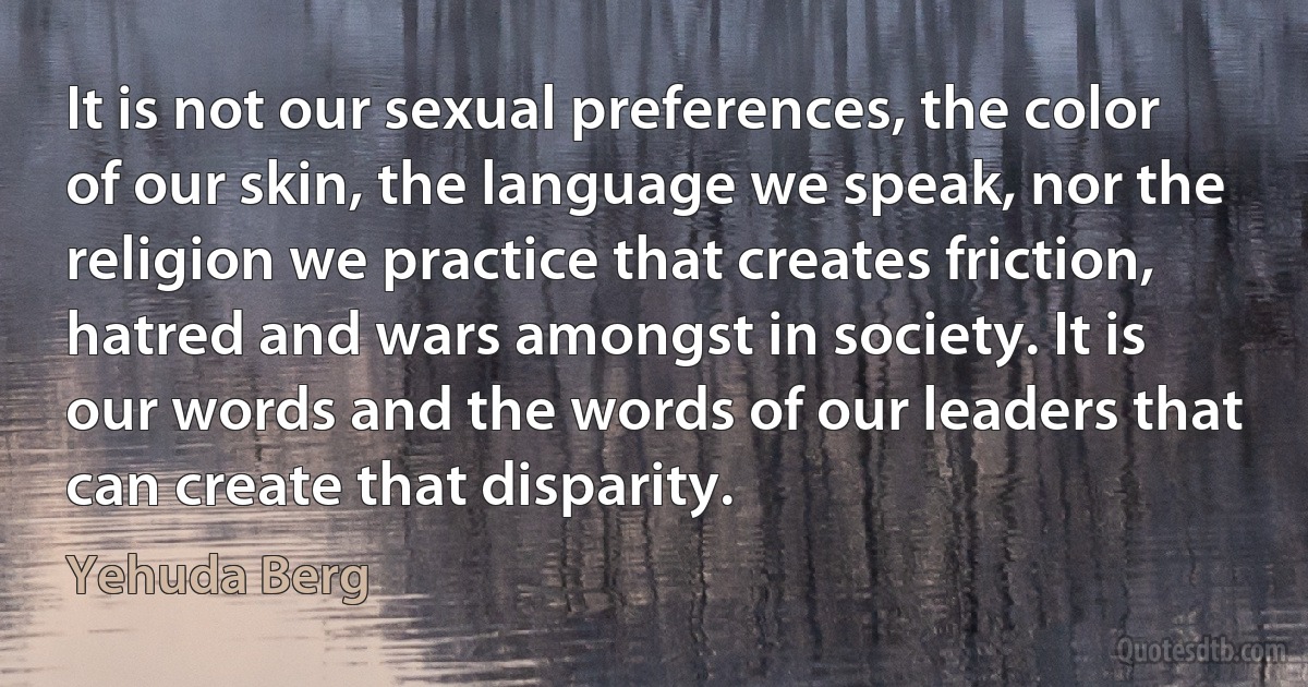 It is not our sexual preferences, the color of our skin, the language we speak, nor the religion we practice that creates friction, hatred and wars amongst in society. It is our words and the words of our leaders that can create that disparity. (Yehuda Berg)