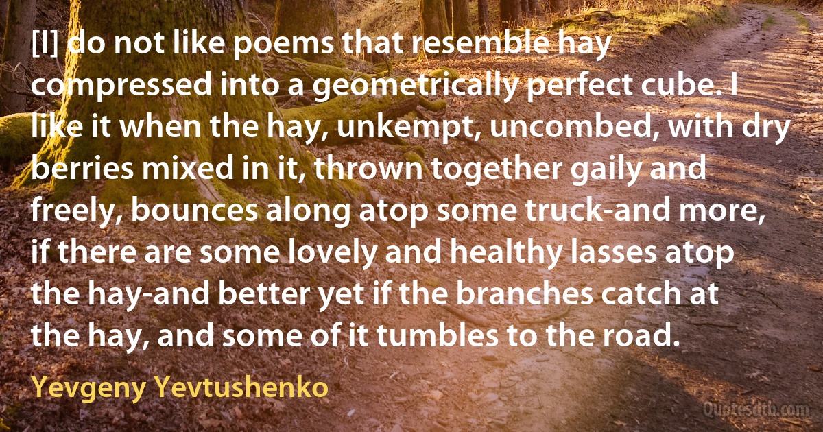 [I] do not like poems that resemble hay compressed into a geometrically perfect cube. I like it when the hay, unkempt, uncombed, with dry berries mixed in it, thrown together gaily and freely, bounces along atop some truck-and more, if there are some lovely and healthy lasses atop the hay-and better yet if the branches catch at the hay, and some of it tumbles to the road. (Yevgeny Yevtushenko)