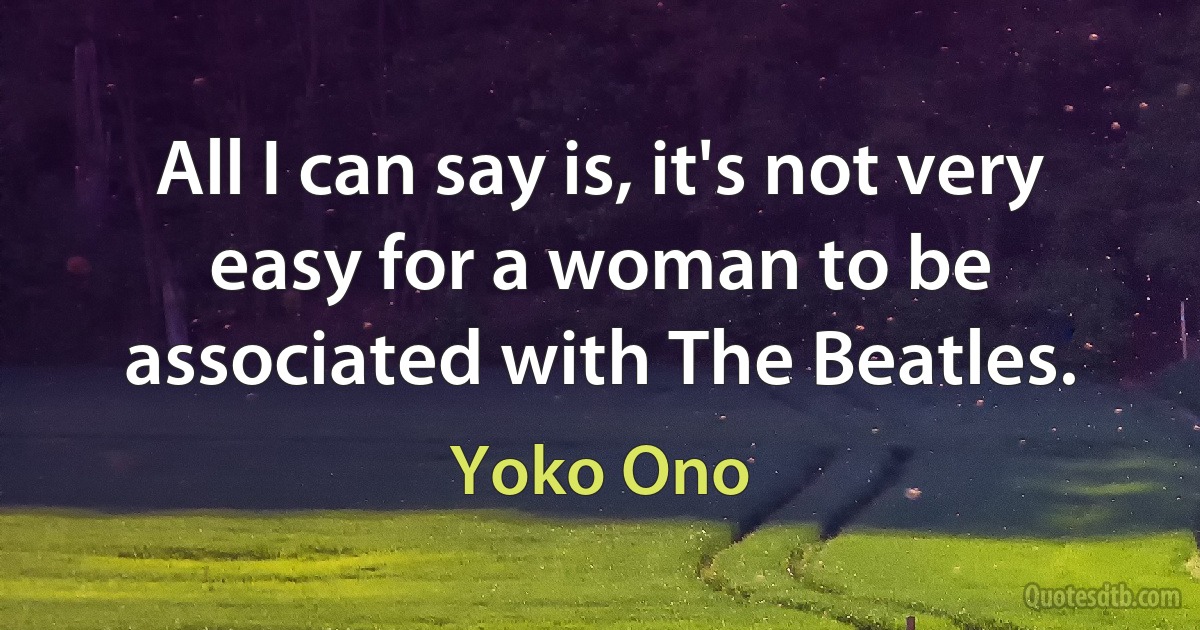 All I can say is, it's not very easy for a woman to be associated with The Beatles. (Yoko Ono)