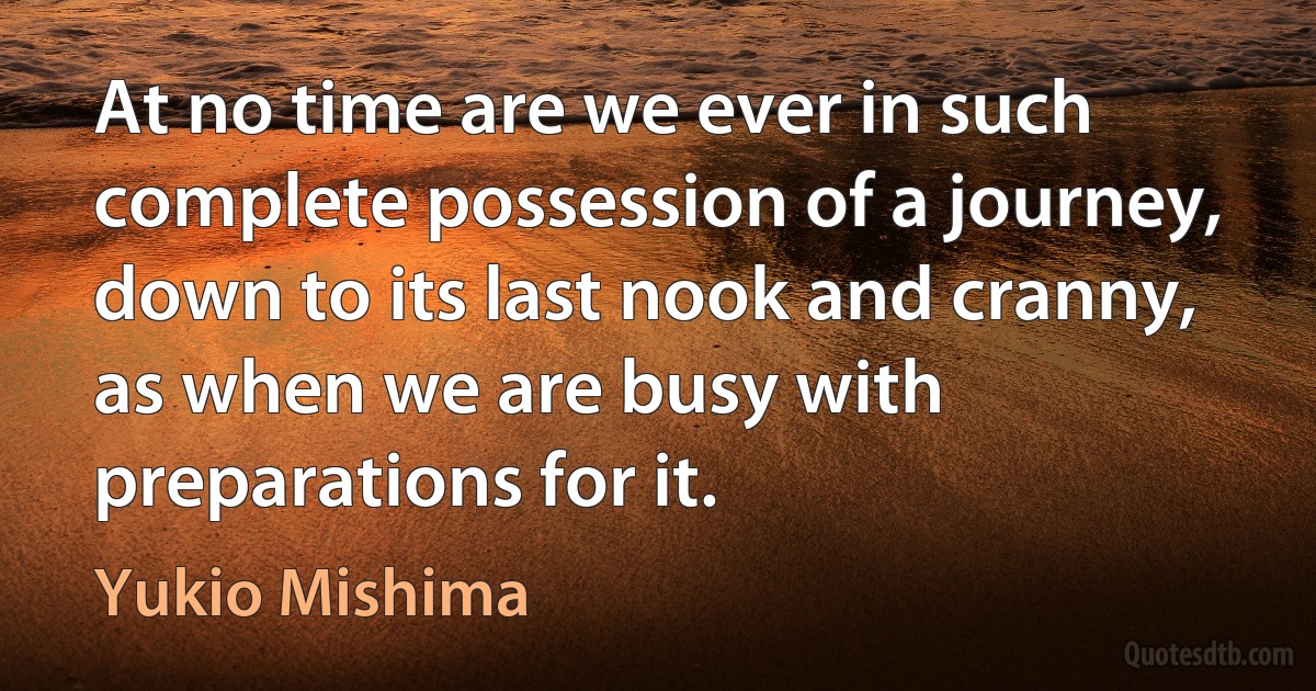 At no time are we ever in such complete possession of a journey, down to its last nook and cranny, as when we are busy with preparations for it. (Yukio Mishima)