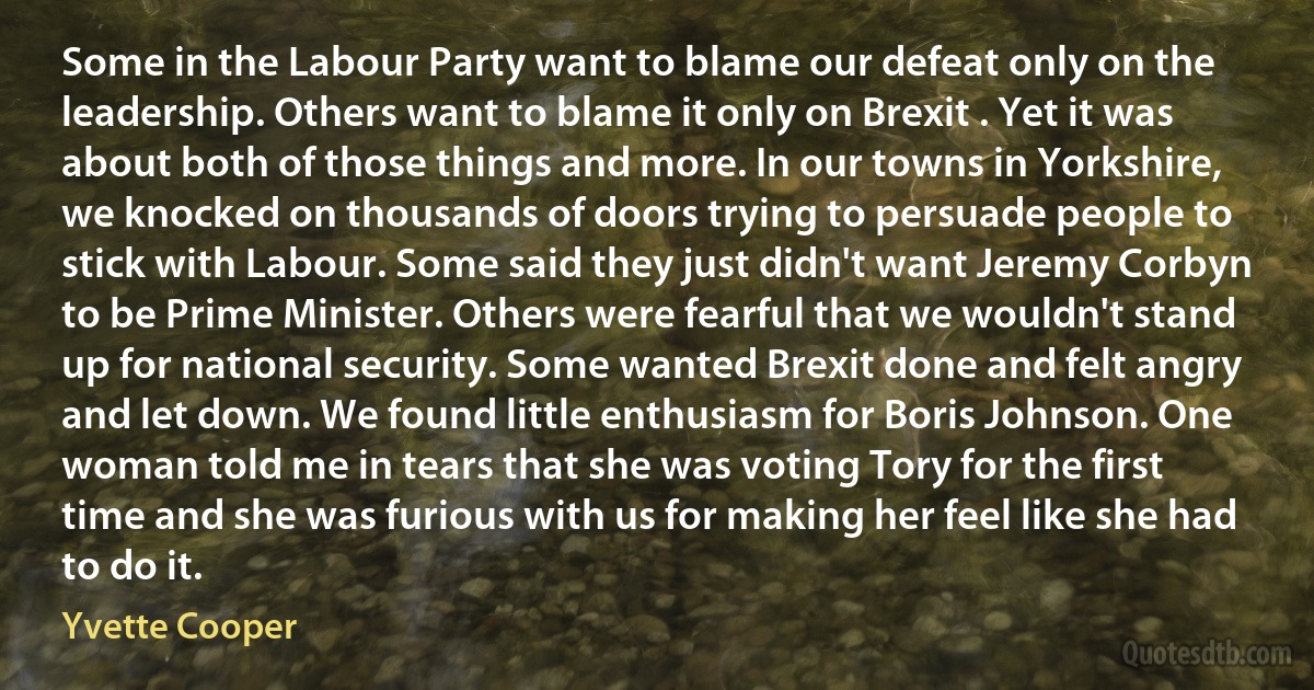 Some in the Labour Party want to blame our defeat only on the leadership. Others want to blame it only on Brexit . Yet it was about both of those things and more. In our towns in Yorkshire, we knocked on thousands of doors trying to persuade people to stick with Labour. Some said they just didn't want Jeremy Corbyn to be Prime Minister. Others were fearful that we wouldn't stand up for national security. Some wanted Brexit done and felt angry and let down. We found little enthusiasm for Boris Johnson. One woman told me in tears that she was voting Tory for the first time and she was furious with us for making her feel like she had to do it. (Yvette Cooper)