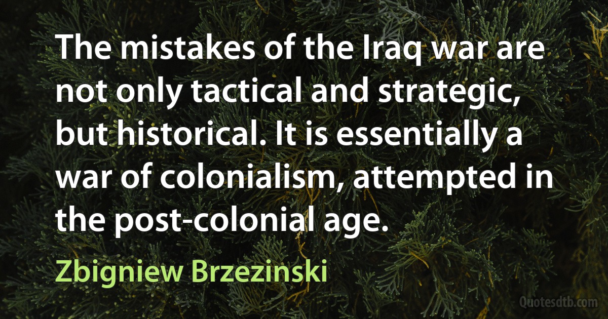 The mistakes of the Iraq war are not only tactical and strategic, but historical. It is essentially a war of colonialism, attempted in the post-colonial age. (Zbigniew Brzezinski)