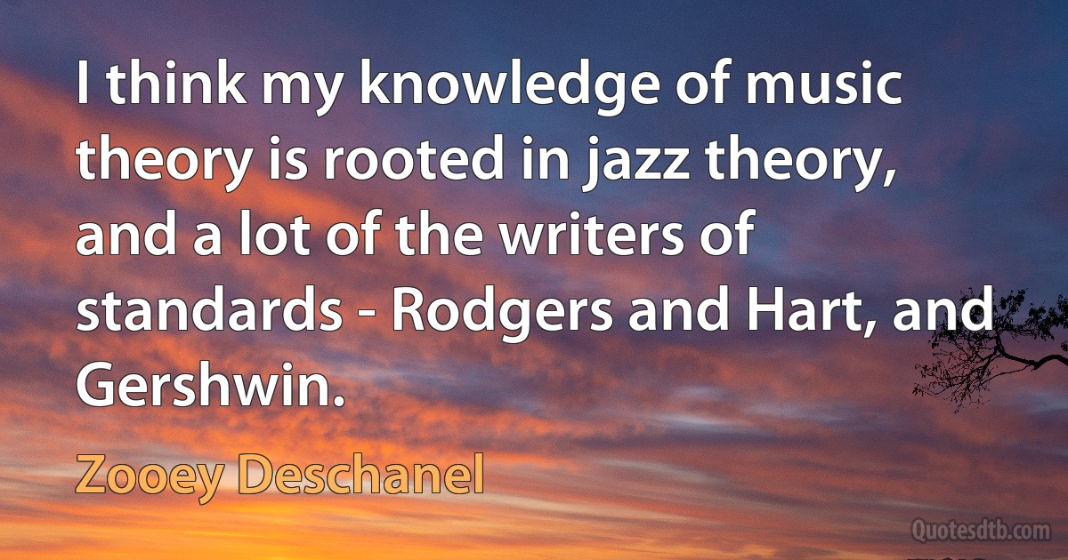 I think my knowledge of music theory is rooted in jazz theory, and a lot of the writers of standards - Rodgers and Hart, and Gershwin. (Zooey Deschanel)