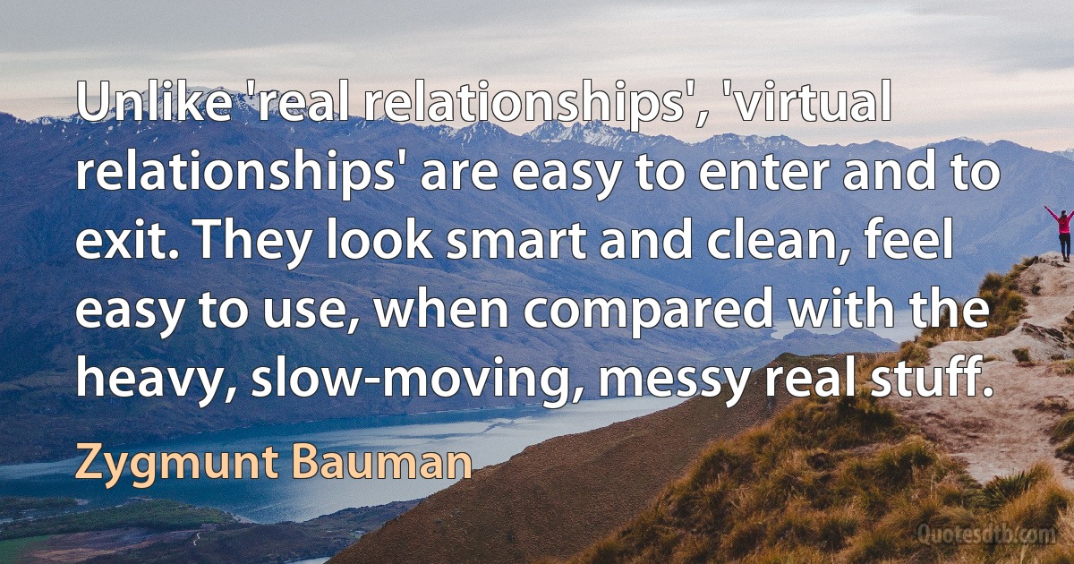 Unlike 'real relationships', 'virtual relationships' are easy to enter and to exit. They look smart and clean, feel easy to use, when compared with the heavy, slow-moving, messy real stuff. (Zygmunt Bauman)