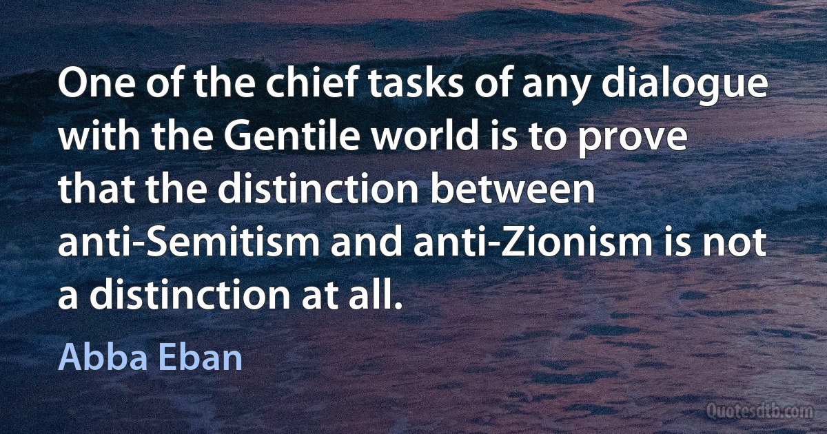 One of the chief tasks of any dialogue with the Gentile world is to prove that the distinction between anti-Semitism and anti-Zionism is not a distinction at all. (Abba Eban)