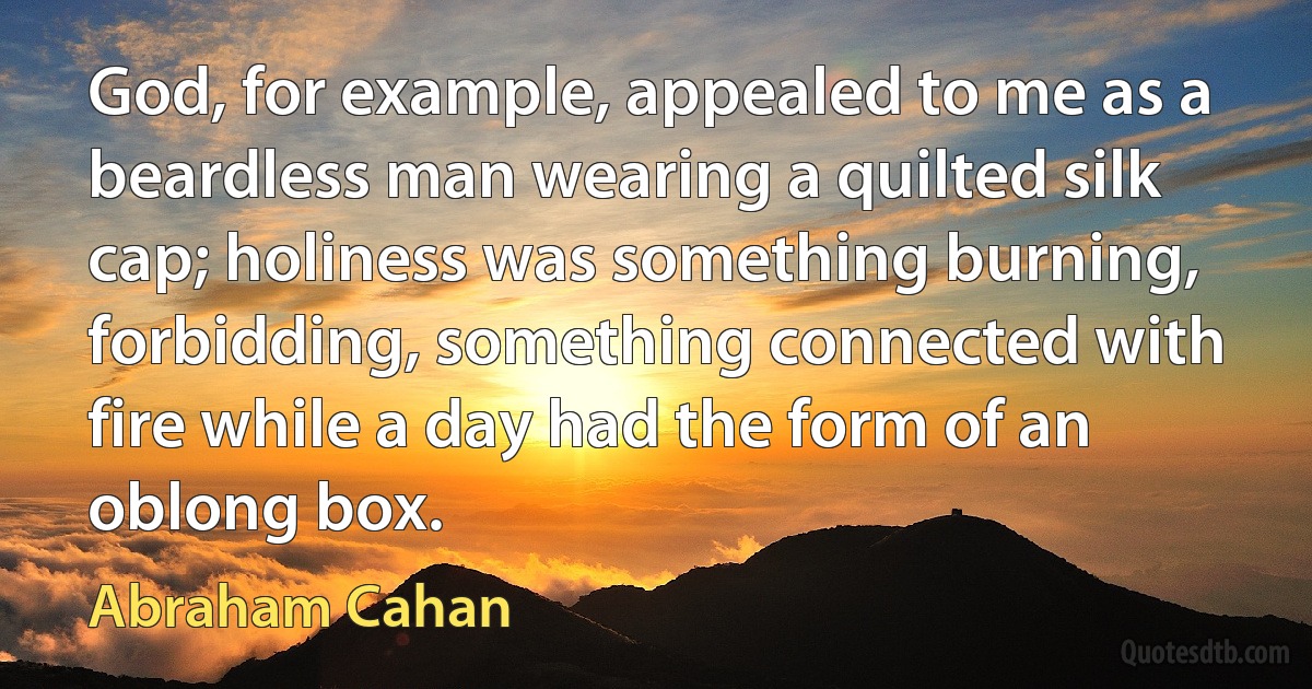 God, for example, appealed to me as a beardless man wearing a quilted silk cap; holiness was something burning, forbidding, something connected with fire while a day had the form of an oblong box. (Abraham Cahan)