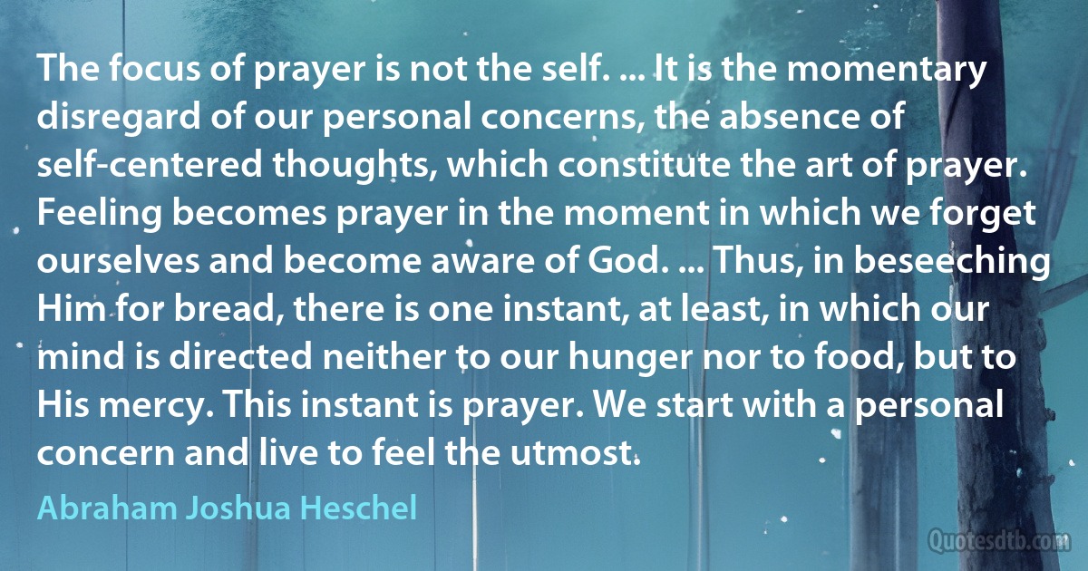 The focus of prayer is not the self. ... It is the momentary disregard of our personal concerns, the absence of self-centered thoughts, which constitute the art of prayer. Feeling becomes prayer in the moment in which we forget ourselves and become aware of God. ... Thus, in beseeching Him for bread, there is one instant, at least, in which our mind is directed neither to our hunger nor to food, but to His mercy. This instant is prayer. We start with a personal concern and live to feel the utmost. (Abraham Joshua Heschel)