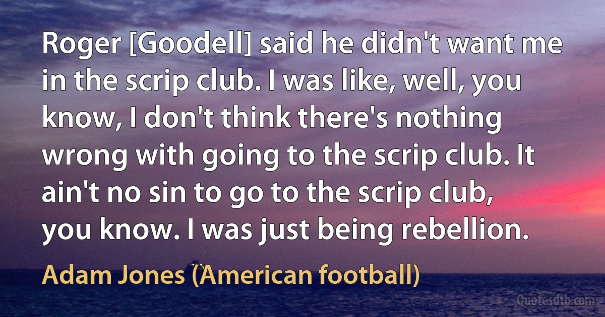 Roger [Goodell] said he didn't want me in the scrip club. I was like, well, you know, I don't think there's nothing wrong with going to the scrip club. It ain't no sin to go to the scrip club, you know. I was just being rebellion. (Adam Jones (American football))