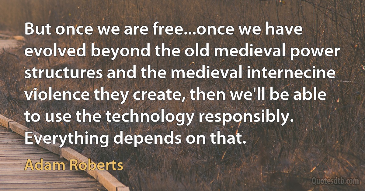 But once we are free...once we have evolved beyond the old medieval power structures and the medieval internecine violence they create, then we'll be able to use the technology responsibly. Everything depends on that. (Adam Roberts)