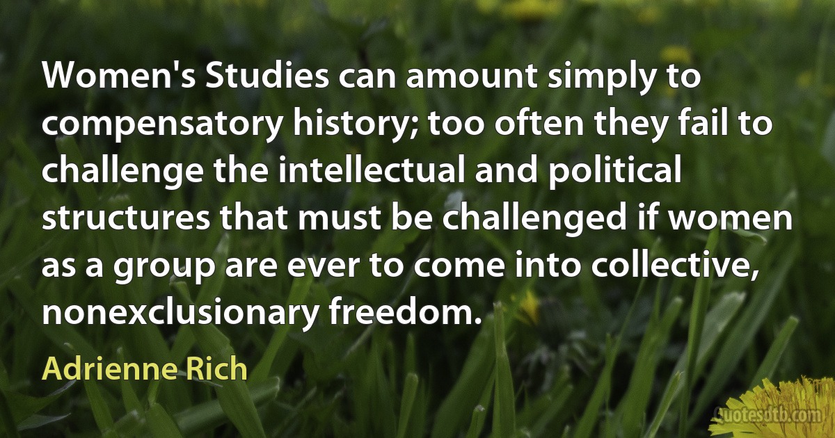 Women's Studies can amount simply to compensatory history; too often they fail to challenge the intellectual and political structures that must be challenged if women as a group are ever to come into collective, nonexclusionary freedom. (Adrienne Rich)