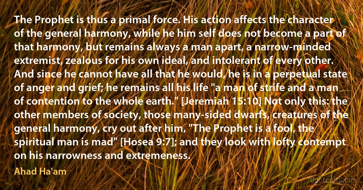 The Prophet is thus a primal force. His action affects the character of the general harmony, while he him self does not become a part of that harmony, but remains always a man apart, a narrow-minded extremist, zealous for his own ideal, and intolerant of every other. And since he cannot have all that he would, he is in a perpetual state of anger and grief; he remains all his life "a man of strife and a man of contention to the whole earth." [Jeremiah 15:10] Not only this: the other members of society, those many-sided dwarfs, creatures of the general harmony, cry out after him, "The Prophet is a fool, the spiritual man is mad" [Hosea 9:7]; and they look with lofty contempt on his narrowness and extremeness. (Ahad Ha'am)