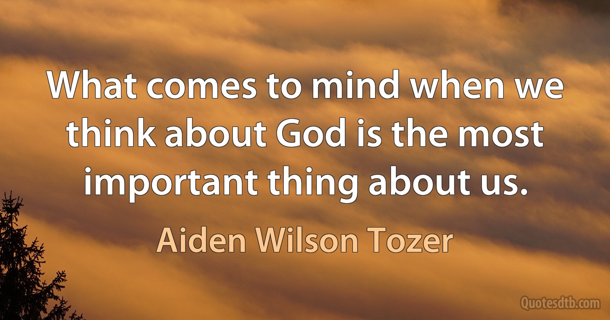 What comes to mind when we think about God is the most important thing about us. (Aiden Wilson Tozer)