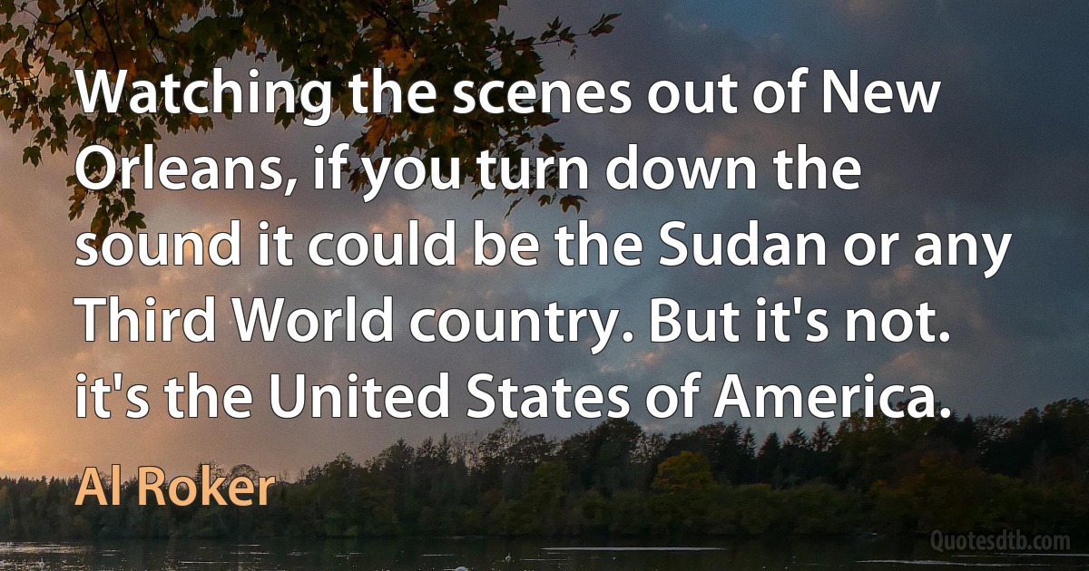 Watching the scenes out of New Orleans, if you turn down the sound it could be the Sudan or any Third World country. But it's not. it's the United States of America. (Al Roker)