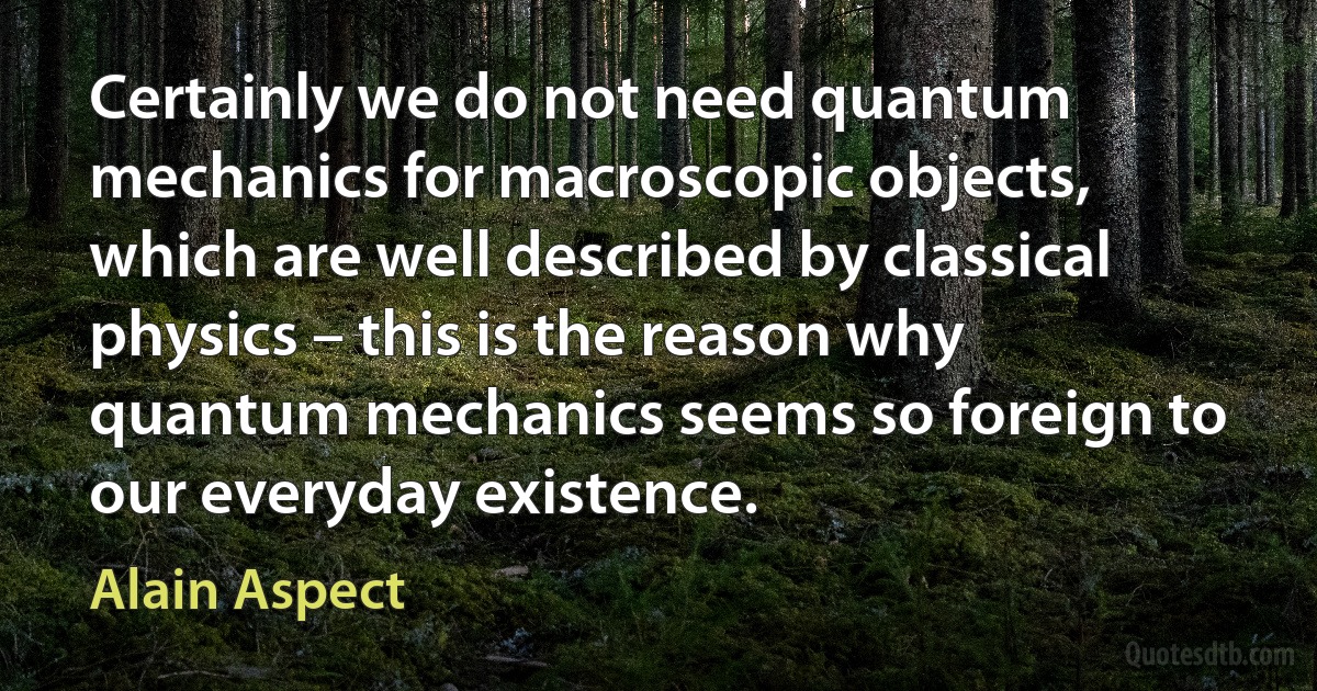 Certainly we do not need quantum mechanics for macroscopic objects, which are well described by classical physics – this is the reason why quantum mechanics seems so foreign to our everyday existence. (Alain Aspect)