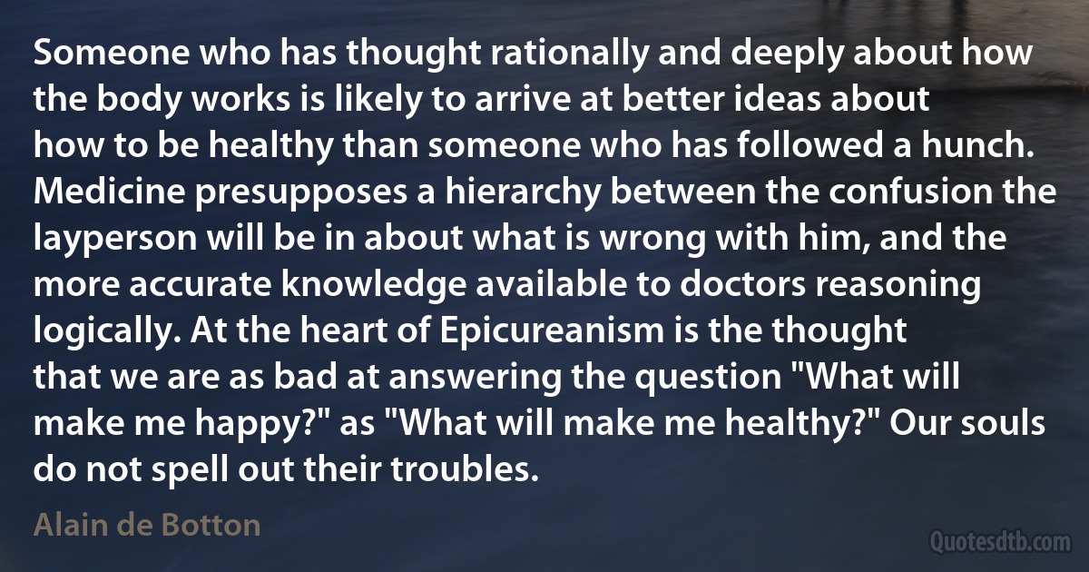 Someone who has thought rationally and deeply about how the body works is likely to arrive at better ideas about how to be healthy than someone who has followed a hunch. Medicine presupposes a hierarchy between the confusion the layperson will be in about what is wrong with him, and the more accurate knowledge available to doctors reasoning logically. At the heart of Epicureanism is the thought that we are as bad at answering the question "What will make me happy?" as "What will make me healthy?" Our souls do not spell out their troubles. (Alain de Botton)