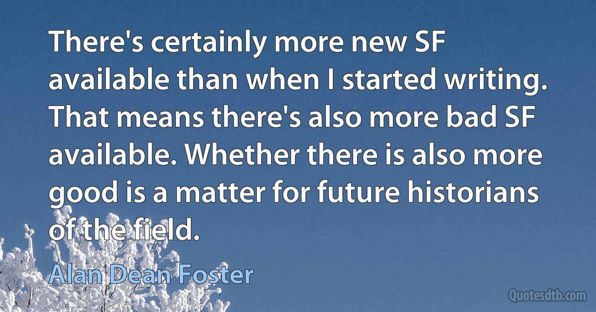 There's certainly more new SF available than when I started writing. That means there's also more bad SF available. Whether there is also more good is a matter for future historians of the field. (Alan Dean Foster)