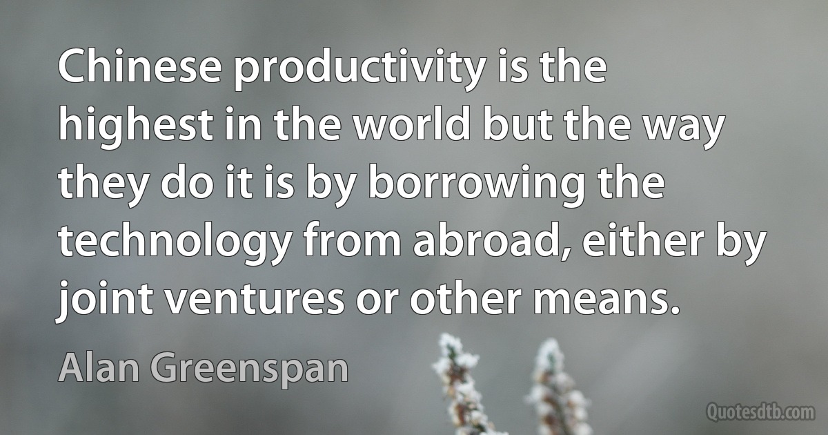 Chinese productivity is the highest in the world but the way they do it is by borrowing the technology from abroad, either by joint ventures or other means. (Alan Greenspan)