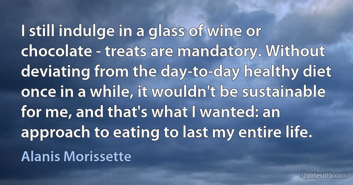 I still indulge in a glass of wine or chocolate - treats are mandatory. Without deviating from the day-to-day healthy diet once in a while, it wouldn't be sustainable for me, and that's what I wanted: an approach to eating to last my entire life. (Alanis Morissette)