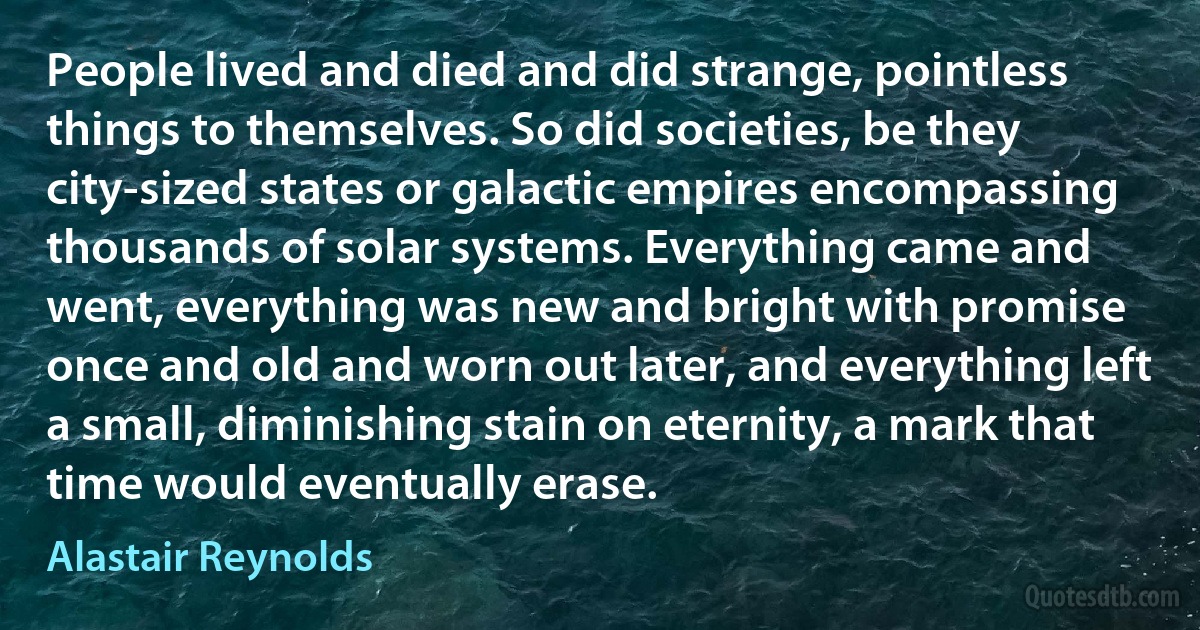 People lived and died and did strange, pointless things to themselves. So did societies, be they city-sized states or galactic empires encompassing thousands of solar systems. Everything came and went, everything was new and bright with promise once and old and worn out later, and everything left a small, diminishing stain on eternity, a mark that time would eventually erase. (Alastair Reynolds)