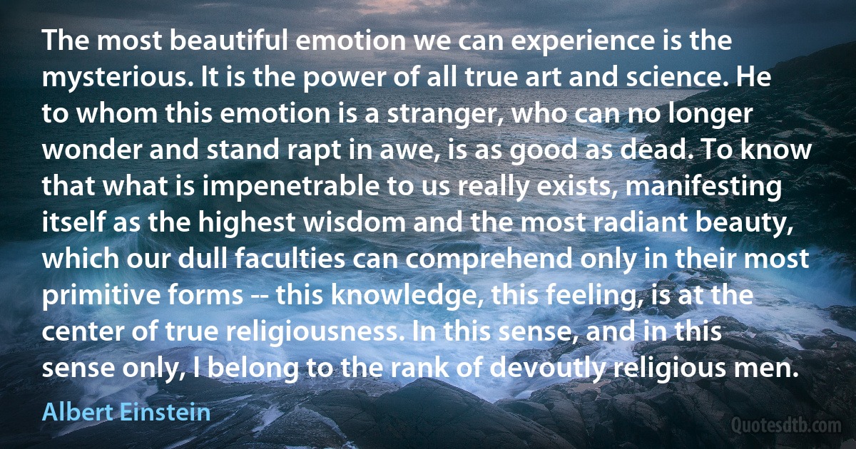 The most beautiful emotion we can experience is the mysterious. It is the power of all true art and science. He to whom this emotion is a stranger, who can no longer wonder and stand rapt in awe, is as good as dead. To know that what is impenetrable to us really exists, manifesting itself as the highest wisdom and the most radiant beauty, which our dull faculties can comprehend only in their most primitive forms -- this knowledge, this feeling, is at the center of true religiousness. In this sense, and in this sense only, I belong to the rank of devoutly religious men. (Albert Einstein)