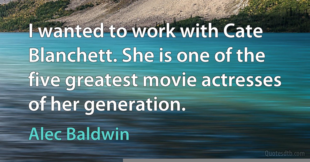 I wanted to work with Cate Blanchett. She is one of the five greatest movie actresses of her generation. (Alec Baldwin)